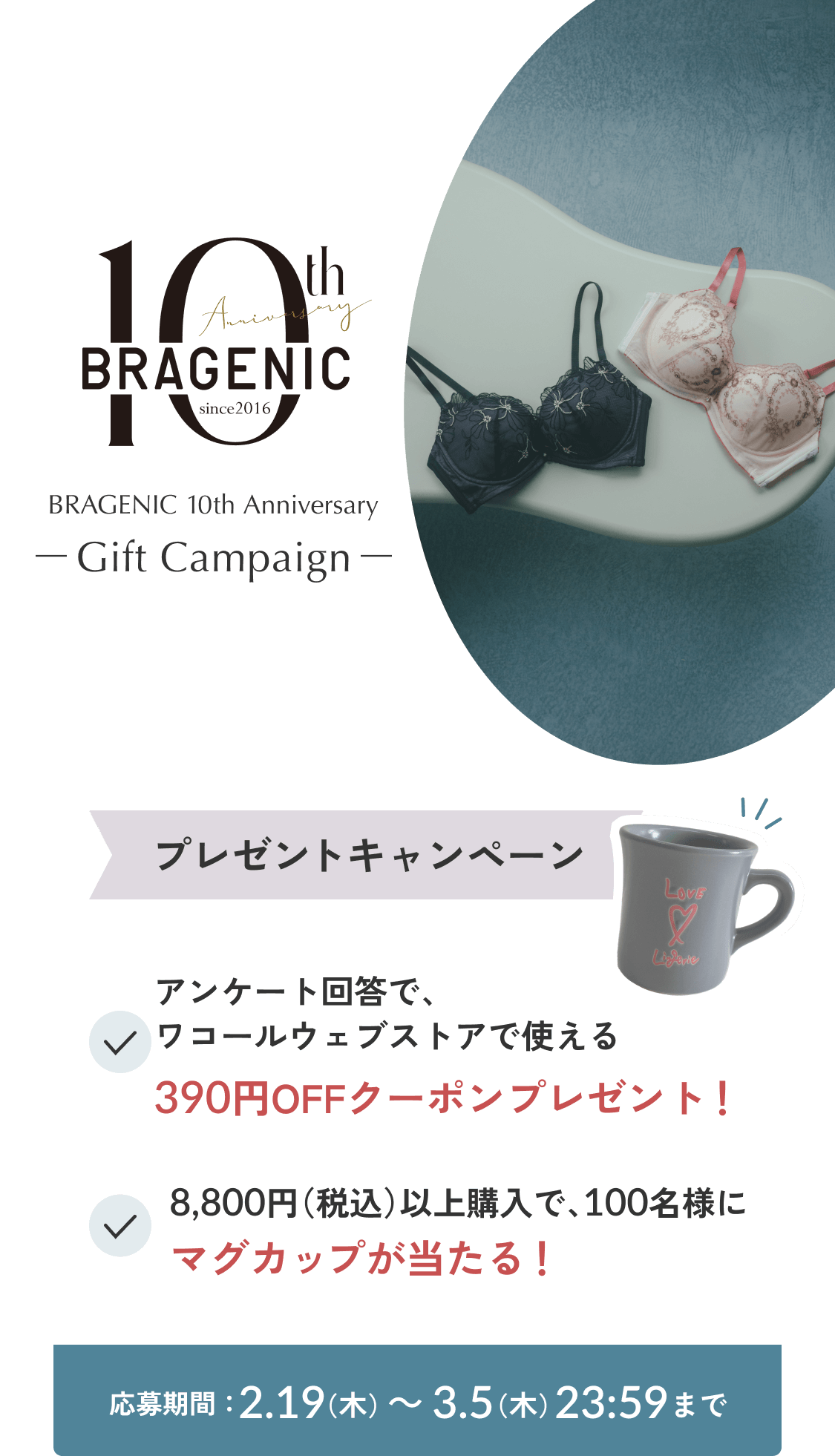 BRAGENIC 10th Anniversary -Gift Campaign- プレゼントキャンペーン アンケート回答で、ワコールウェブストアで使える390円OFFクーポンプレゼント！ 8,800円（税込）以上購入で、100名様にマグカップが当たる！ 応募期間：2.19（木）～ 3.5（木）23:59まで