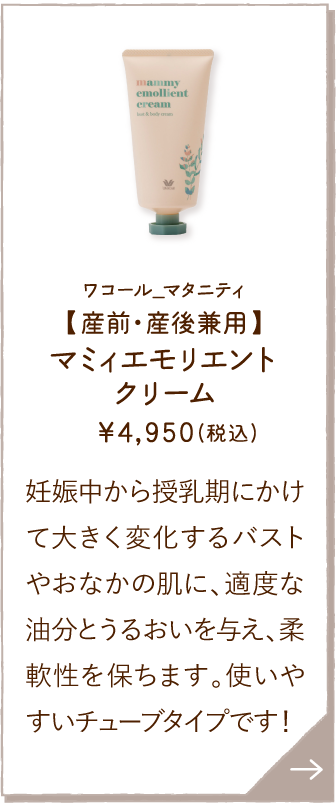 MOY097WH ワコール_マタニティ 【産前・産後兼用】マミィエモリエントクリーム ￥4,950(税込) 妊娠中から授乳期にかけて大きく変化するバストやおなかの肌に、適度な油分とうるおいを与え、柔軟性を保ちます。使いやすいチューブタイプです！