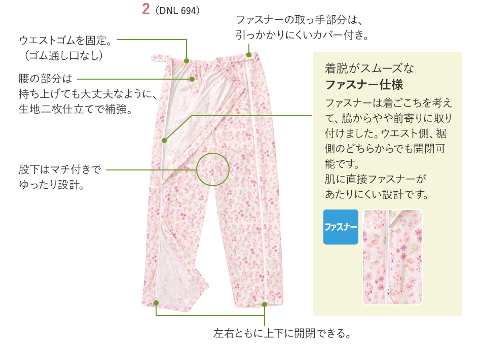 ウエストゴムを固定。（ゴム通し口なし） 腰の部分は持ち上げても大丈夫なように、生地二枚仕立てで補強。 股下はマチ付きでゆったり設計。 ファスナーの取っ手部分は、引っかかりにくいカバー付き。 左右ともに上下に開閉できる。 着脱がスムーズなファスナー仕様 ファスナーは着ごこちを考えて、脇からやや前寄りに取り付けました。ウエスト側、裾側のどちらからでも開閉可能です。肌に直接ファスナーがあたりにくい設計です。