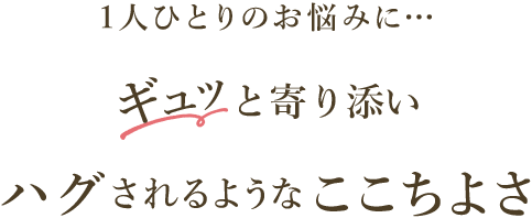 1人ひとりのお悩みに…ギュッと寄り添いハグされるようなここちよさ