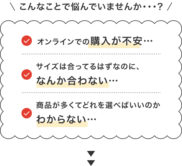 こんなことで悩んでいませんか・・・? ・オンラインでの購入が不安… ・サイズは合ってるはずなのに、なんか合わない… ・商品が多くてどれを選べばいいのかわからない…