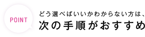 POINT どう選べばいいかわからない方は、次の手順がおすすめ