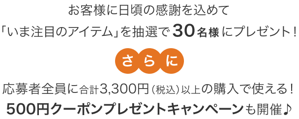 お客様に日頃の感謝を込めて「いま注目のアイテム」を抽選で30名様にプレゼント！さらに応募者全員に合計3,300円(税込)以上の購入で使える！500円クーポンプレゼントキャンペーンも開催♪