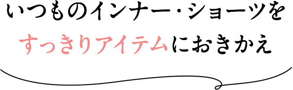 いつものインナー・ショーツをすっきりアイテムにおきかえ