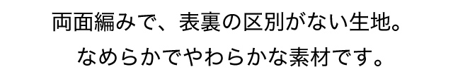 両面編みで、表裏の区別がない生地。なめらかでやわらかな素材です。