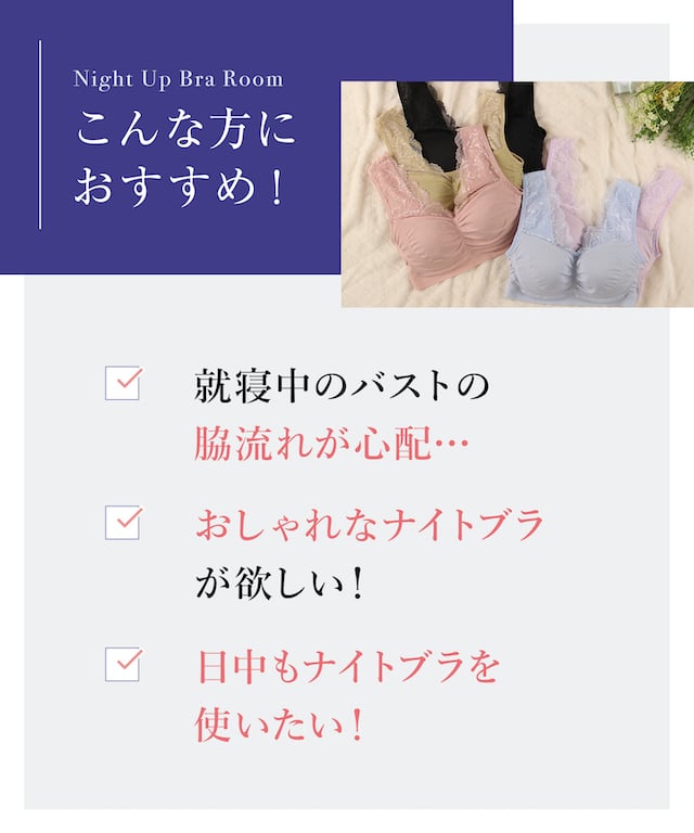 こんな方におすすめ！ 就寝中のバストの脇流れが心配 おしゃれなナイトブラが欲しい！ 日中もナイトブラを使いたい！